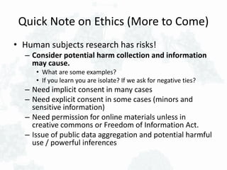 Quick Note on Ethics (More to Come)
• Human subjects research has risks!
– Consider potential harm collection and information
may cause.
• What are some examples?
• If you learn you are isolate? If we ask for negative ties?
– Need implicit consent in many cases
– Need explicit consent in some cases (minors and
sensitive information)
– Need permission for online materials unless in
creative commons or Freedom of Information Act.
– Issue of public data aggregation and potential harmful
use / powerful inferences
 
