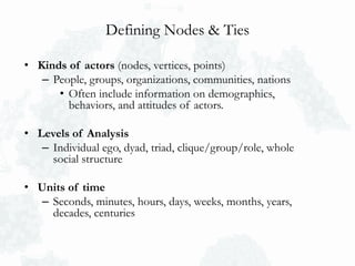 Defining Nodes & Ties
• Kinds of actors (nodes, vertices, points)
– People, groups, organizations, communities, nations
• Often include information on demographics,
behaviors, and attitudes of actors.
• Levels of Analysis
– Individual ego, dyad, triad, clique/group/role, whole
social structure
• Units of time
– Seconds, minutes, hours, days, weeks, months, years,
decades, centuries
 