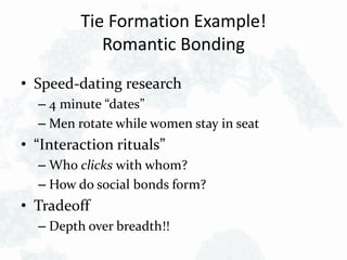 Tie Formation Example!
Romantic Bonding
• Speed-dating research
– 4 minute “dates”
– Men rotate while women stay in seat
• “Interaction rituals”
– Who clicks with whom?
– How do social bonds form?
• Tradeoff
– Depth over breadth!!
 