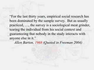 “For the last thirty years, empirical social research has
been dominated by the sample survey. But as usually
practiced, …, the survey is a sociological meat grinder,
tearing the individual from his social context and
guaranteeing that nobody in the study interacts with
anyone else in it.”
Allen Barton, 1968 (Quoted in Freeman 2004)
 