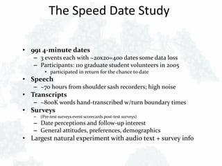 The Speed Date Study
• 991 4-minute dates
– 3 events each with ~20x20=400 dates some data loss
– Participants: 110 graduate student volunteers in 2005
• participated in return for the chance to date
• Speech
– ~70 hours from shoulder sash recorders; high noise
• Transcripts
– ~800K words hand-transcribed w/turn boundary times
• Surveys
– (Pre-test surveys event scorecards post-test surveys)
– Date perceptions and follow-up interest
– General attitudes, preferences, demographics
• Largest natural experiment with audio text + survey info
 