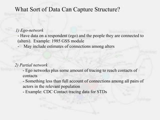 1) Ego-network
- Have data on a respondent (ego) and the people they are connected to
(alters). Example: 1985 GSS module
- May include estimates of connections among alters
2) Partial network
- Ego networks plus some amount of tracing to reach contacts of
contacts
- Something less than full account of connections among all pairs of
actors in the relevant population
- Example: CDC Contact tracing data for STDs
What Sort of Data Can Capture Structure?
 