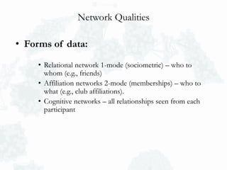 Network Qualities
• Forms of data:
• Relational network 1-mode (sociometric) – who to
whom (e.g., friends)
• Affiliation networks 2-mode (memberships) – who to
what (e.g., club affiliations).
• Cognitive networks – all relationships seen from each
participant
 