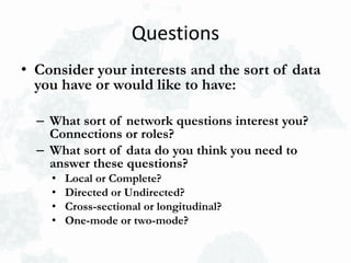 Questions
• Consider your interests and the sort of data
you have or would like to have:
– What sort of network questions interest you?
Connections or roles?
– What sort of data do you think you need to
answer these questions?
• Local or Complete?
• Directed or Undirected?
• Cross-sectional or longitudinal?
• One-mode or two-mode?
 