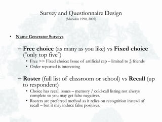 Survey and Questionnaire Design
(Marsden 1990, 2005)
• Name Generator Surveys
– Free choice (as many as you like) vs Fixed choice
(“only top five”)
• Free >> Fixed choice: Issue of artificial cap – limited to 5 friends
• Order reported is interesting
– Roster (full list of classroom or school) vs Recall (up
to respondent)
• Choice has recall issues – memory / cold-call listing not always
complete so you may get false negatives.
• Rosters are preferred method as it relies on recognition instead of
recall – but it may induce false positives.
 