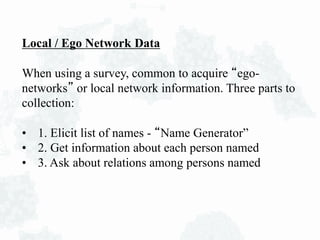 Local / Ego Network Data
When using a survey, common to acquire “ego-
networks” or local network information. Three parts to
collection:
• 1. Elicit list of names - “Name Generator”
• 2. Get information about each person named
• 3. Ask about relations among persons named
 