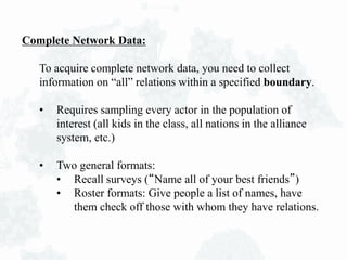 Complete Network Data:
To acquire complete network data, you need to collect
information on “all” relations within a specified boundary.
• Requires sampling every actor in the population of
interest (all kids in the class, all nations in the alliance
system, etc.)
• Two general formats:
• Recall surveys (“Name all of your best friends”)
• Roster formats: Give people a list of names, have
them check off those with whom they have relations.
 