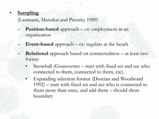 • Sampling
(Laumann, Marsden and Prensky 1989)
– Position-based approach – ex: employment in an
organization
– Event-based approach – ex: regulars at the beach
– Relational approach based on connectedness – at least two
forms:
• Snowball (Granovetter – start with fixed set and see who
connected to them, connected to them, etc).
• Expanding selection format (Doreian and Woodward
1992) – start with fixed set and see who is connected to
them more than once, and add them – should show
boundary
 