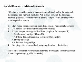 Snowball Samples – Relational Approach:
• Effective at providing network context around focal nodes. Works much
the same as ego-network modules. Ask at least some of the basic ego-
network questions, even if you only plan to sample (some of) the people
your respondent names.
1. Start with a name generator, then demographic / relational questions
2. Get contact information from the people named
3. Have a sample strategy (which listed people to follow up with)
• Random walk design (Klovdahl)
• Attribute design (make sure to walk within clusters)
• Strong tie design
• All names design (big)
4. Stopping criteria – usually density cutoff (when it diminishes)
• Issue: tends to form network around starting individuals, so their selection
is most important (e.g., elite networks).
 