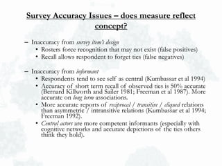 Survey Accuracy Issues – does measure reflect
concept?
– Inaccuracy from survey item’s design
• Rosters force recognition that may not exist (false positives)
• Recall allows respondent to forget ties (false negatives)
– Inaccuracy from informant
• Respondents tend to see self as central (Kumbassar et al 1994)
• Accuracy of short term recall of observed ties is 50% accurate
(Bernard Killworth and Sailer 1981; Freeman et al 1987). More
accurate on long term associations.
• More accurate reports of reciprocal / transitive / cliqued relations
than asymmetric / intransitive relations (Kumbassar et al 1994;
Freeman 1992).
• Central actors are more competent informants (especially with
cognitive networks and accurate depictions of the ties others
think they hold).
 