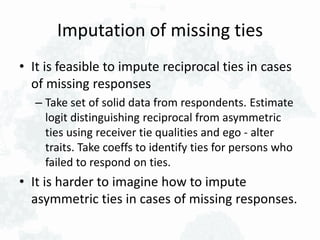 Imputation of missing ties
• It is feasible to impute reciprocal ties in cases
of missing responses
– Take set of solid data from respondents. Estimate
logit distinguishing reciprocal from asymmetric
ties using receiver tie qualities and ego - alter
traits. Take coeffs to identify ties for persons who
failed to respond on ties.
• It is harder to imagine how to impute
asymmetric ties in cases of missing responses.
 