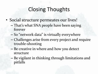Closing Thoughts
• Social structure permeates our lives!
– That’s what SNA people have been saying
forever
– So “network data” is virtually everywhere
– Challenges arise from every project and require
trouble-shooting
– Be creative in where and how you detect
structure
– Be vigilant in thinking through limitations and
pitfalls
 