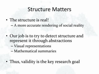 Structure Matters
• The structure is real!
– A more accurate rendering of social reality
• Our job is to try to detect structure and
represent it through abstractions
– Visual representations
– Mathematical summaries
• Thus, validity is the key research goal
 