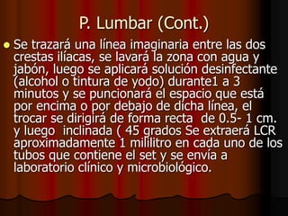P. Lumbar (Cont.)
 Se trazará una línea imaginaria entre las dos
crestas ilíacas, se lavará la zona con agua y
jabón, luego se aplicará solución desinfectante
(alcohol o tintura de yodo) durante1 a 3
minutos y se puncionará el espacio que está
por encima o por debajo de dicha línea, el
trocar se dirigirá de forma recta de 0.5- 1 cm.
y luego inclinada ( 45 grados Se extraerá LCR
aproximadamente 1 mililitro en cada uno de los
tubos que contiene el set y se envía a
laboratorio clínico y microbiológico.
 
