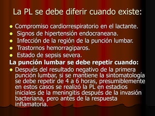 La PL se debe diferir cuando existe:
 Compromiso cardiorrespiratorio en el lactante.
 Signos de hipertensión endocraneana.
 Infección de la región de la punción lumbar.
 Trastornos hemorragiparos.
 Estado de sepsis severa.
La punción lumbar se debe repetir cuando:
 Después del resultado negativo de la primera
punción lumbar, si se mantiene la sintomatología
se debe repetir de 4 a 6 horas, presumiblemente
en estos casos se realizó la PL en estadios
iniciales de la meningitis después de la invasión
bacteriana, pero antes de la respuesta
inflamatoria.
 