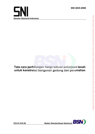 Standar Nasional Indonesia
SNI 2835:2008
Tata cara perhitungan harga satuan pekerjaan tanah
untuk konstruksi bangunan gedung dan perumahan
ICS 91.010.20 Badan Standardisasi Nasional
“HakCiptaBadanStandardisasiNasional,Copystandarinidibuatuntukpenayangandiwebsitedantidakuntukdikomersialkan”
 