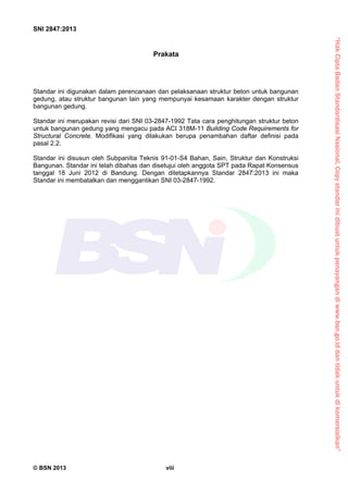 “HakCiptaBadanStandardisasiNasional,Copystandarinidibuatuntukpenayangandiwww.bsn.go.iddantidakuntukdikomersialkan”
SNI 2847:2013
© BSN 2013 viii
Prakata
Standar ini digunakan dalam perencanaan dan pelaksanaan struktur beton untuk bangunan
gedung, atau struktur bangunan lain yang mempunyai kesamaan karakter dengan struktur
bangunan gedung.
Standar ini merupakan revisi dari SNI 03-2847-1992 Tata cara penghitungan struktur beton
untuk bangunan gedung yang mengacu pada ACI 318M-11 Building Code Requirements for
Structural Concrete. Modifikasi yang dilakukan berupa penambahan daftar definisi pada
pasal 2.2.
Standar ini disusun oleh Subpanitia Teknis 91-01-S4 Bahan, Sain, Struktur dan Konstruksi
Bangunan. Standar ini telah dibahas dan disetujui oleh anggota SPT pada Rapat Konsensus
tanggal 18 Juni 2012 di Bandung. Dengan ditetapkannya Standar 2847:2013 ini maka
Standar ini membatalkan dan menggantikan SNI 03-2847-1992.
 