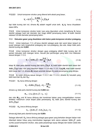 “HakCiptaBadanStandardisasiNasional,Copystandarinidibuatuntukpenayangandiwww.bsn.go.iddantidakuntukdikomersialkan”
SNI 2847:2013
© BSN 2013 90 dari 255
11.2.2.3 Untuk komponen struktur yang dikenai tarik aksial yang besar,
0 29
0,17 1 u
c c w
g
, N
V f b d
A

 
   
 
(11-8)
tapi tidak kurang dari nol, dimana Nu adalah negatif untuk tarik. gu AN harus dinyatakan
dalam MPa.
11.2.3 Untuk komponen struktur bulat, luas yang digunakan untuk menghitung Vc harus
diambil sebagai hasil kali diameter dan tinggi efektif penampang beton. d boleh diambil
sebesar 0,8 kali diameter penampang beton.
11.3 Kekuatan geser yang disediakan oleh beton pada komponen struktur prategang
11.3.1 Untuk ketentuan 11.3, d harus diambil sebagai jarak dari serat tekan terjauh ke
pusat tulangan tarik longitudinal prategang dan non-prategang, jika ada, tetapi tidak perlu
diambil kurang dari 0,80h.
11.3.2 Untuk komponen struktur dengan gaya prategang efektif tidak kurang dari 40
persen kekuatan tarik tulangan lentur, kecuali jika perhitungan yang lebih rinci dilakukan
sesuai dengan 11.3.3,
0,05 4,8
u p
c c w
u
V d
V f b d
M

 
  
 
(11-9)
tetapi Vc tidak perlu diambil kurang dari dbf wc
17,0 . Vc tidak boleh diambil lebih besar dari
dbf wc
42,0 atau nilai yang diberikan dalam 11.3.4 atau 11.3.5. Vudp/Mu tidak boleh diambil
lebih besar dari 1,0, dimana Mu terjadi serentak dengan Vu pada penampang yang ditinjau.
11.3.3 Vc boleh dihitung sesuai dengan 11.3.3.1 dan 11.3.3.2, dimana Vc haruslah yang
lebih kecil dari Vci dan Vcw.
11.3.3.1 Vci harus dihitung dengan
max
0,05 i cre
ci c w p d
V M
V f b d V
M
    (11-10)
dimana pd tidak perlu diambil kurang dari 0,80h dan
  0,5cre t c pe dM I y f f f    (11-11)
dan nilai Mmax and Vi harus dihitung dari kombinasi beban yang mengakibatkan momen
terfaktor maksimum untuk terjadi pada penampang. Vci tidak perlu diambil kurang dari
dbf wc
17,0 .
11.3.3.2 Vcw harus dihitung dengan
 0,29 0,3cw c pc w p pV f f b d V    (11-12)
dimana dp tidak perlu diambil kurang dari 0,80h.
Sebagai alternatif, Vcw harus dihitung sebagai gaya geser yang berkaitan dengan beban mati
ditambah beban hidup yang menimbulkan tegangan tarik utama sebesar cf33,0 pada
sumbu pusat komponen struktur, atau pada perpotonga sayap (flange) dan badan (web) bila
 