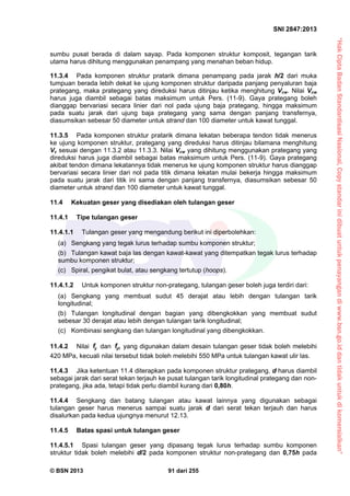“HakCiptaBadanStandardisasiNasional,Copystandarinidibuatuntukpenayangandiwww.bsn.go.iddantidakuntukdikomersialkan”
SNI 2847:2013
© BSN 2013 91 dari 255
sumbu pusat berada di dalam sayap. Pada komponen struktur komposit, tegangan tarik
utama harus dihitung menggunakan penampang yang menahan beban hidup.
11.3.4 Pada komponen struktur pratarik dimana penampang pada jarak h/2 dari muka
tumpuan berada lebih dekat ke ujung komponen struktur daripada panjang penyaluran baja
prategang, maka prategang yang direduksi harus ditinjau ketika menghitung Vcw. Nilai Vcw
harus juga diambil sebagai batas maksimum untuk Pers. (11-9). Gaya prategang boleh
dianggap bervariasi secara linier dari nol pada ujung baja prategang, hingga maksimum
pada suatu jarak dari ujung baja prategang yang sama dengan panjang transfernya,
diasumsikan sebesar 50 diameter untuk strand dan 100 diameter untuk kawat tunggal.
11.3.5 Pada komponen struktur pratarik dimana lekatan beberapa tendon tidak menerus
ke ujung komponen struktur, prategang yang direduksi harus ditinjau bilamana menghitung
Vc sesuai dengan 11.3.2 atau 11.3.3. Nilai Vcw yang dihitung menggunakan prategang yang
direduksi harus juga diambil sebagai batas maksimum untuk Pers. (11-9). Gaya prategang
akibat tendon dimana lekatannya tidak menerus ke ujung komponen struktur harus dianggap
bervariasi secara linier dari nol pada titik dimana lekatan mulai bekerja hingga maksimum
pada suatu jarak dari titik ini sama dengan panjang transfernya, diasumsikan sebesar 50
diameter untuk strand dan 100 diameter untuk kawat tunggal.
11.4 Kekuatan geser yang disediakan oleh tulangan geser
11.4.1 Tipe tulangan geser
11.4.1.1 Tulangan geser yang mengandung berikut ini diperbolehkan:
(a) Sengkang yang tegak lurus terhadap sumbu komponen struktur;
(b) Tulangan kawat baja las dengan kawat-kawat yang ditempatkan tegak lurus terhadap
sumbu komponen struktur;
(c) Spiral, pengikat bulat, atau sengkang tertutup (hoops).
11.4.1.2 Untuk komponen struktur non-prategang, tulangan geser boleh juga terdiri dari:
(a) Sengkang yang membuat sudut 45 derajat atau lebih dengan tulangan tarik
longitudinal;
(b) Tulangan longitudinal dengan bagian yang dibengkokkan yang membuat sudut
sebesar 30 derajat atau lebih dengan tulangan tarik longitudinal;
(c) Kombinasi sengkang dan tulangan longitudinal yang dibengkokkan.
11.4.2 Nilai yf dan ytf yang digunakan dalam desain tulangan geser tidak boleh melebihi
420 MPa, kecuali nilai tersebut tidak boleh melebihi 550 MPa untuk tulangan kawat ulir las.
11.4.3 Jika ketentuan 11.4 diterapkan pada komponen struktur prategang, d harus diambil
sebagai jarak dari serat tekan terjauh ke pusat tulangan tarik longitudinal prategang dan non-
prategang, jika ada, tetapi tidak perlu diambil kurang dari 0,80h.
11.4.4 Sengkang dan batang tulangan atau kawat lainnya yang digunakan sebagai
tulangan geser harus menerus sampai suatu jarak d dari serat tekan terjauh dan harus
disalurkan pada kedua ujungnya menurut 12.13.
11.4.5 Batas spasi untuk tulangan geser
11.4.5.1 Spasi tulangan geser yang dipasang tegak lurus terhadap sumbu komponen
struktur tidak boleh melebihi d/2 pada komponen struktur non-prategang dan 0,75h pada
 