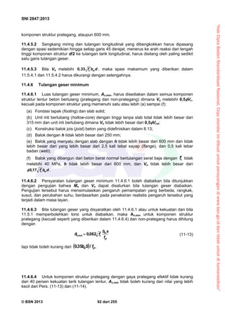 “HakCiptaBadanStandardisasiNasional,Copystandarinidibuatuntukpenayangandiwww.bsn.go.iddantidakuntukdikomersialkan”
SNI 2847:2013
© BSN 2013 92 dari 255
komponen struktur prategang, ataupun 600 mm.
11.4.5.2 Sengkang miring dan tulangan longitudinal yang dibengkokkan harus dipasang
dengan spasi sedemikian hingga setiap garis 45 derajat, menerus ke arah reaksi dari tengah
tinggi komponen struktur d/2 ke tulangan tarik longitudinal, harus disilang oleh paling sedikit
satu garis tulangan geser.
11.4.5.3 Bila Vs melebihi 0,33 c wf b d , maka spasi maksimum yang diberikan dalam
11.5.4.1 dan 11.5.4.2 harus dikurangi dengan setengahnya.
11.4.6 Tulangan geser minimum
11.4.6.1 Luas tulangan geser minimum, Av,min, harus disediakan dalam semua komponen
struktur lentur beton bertulang (prategang dan non-prategang) dimana Vu melebihi 0,5Vc,
kecuali pada komponen struktur yang memenuhi satu atau lebih (a) sampai (f):
(a) Fondasi tapak (footing) dan slab solid;
(b) Unit inti berlubang (hollow-core) dengan tinggi tanpa slab total tidak lebih besar dari
315 mm dan unit inti berlubang dimana Vu tidak lebih besar dari 0,5Vcw;
(c) Konstruksi balok jois (joist) beton yang didefinisikan dalam 8.13;
(d) Balok dengan h tidak lebih besar dari 250 mm;
(e) Balok yang menyatu dengan slab dengan h tidak lebih besar dari 600 mm dan tidak
lebih besar dari yang lebih besar dari 2,5 kali tebal sayap (flange), dan 0,5 kali lebar
badan (web);
(f) Balok yang dibangun dari beton berat normal bertulangan serat baja dengan cf tidak
melebihi 40 MPa, h tidak lebih besar dari 600 mm, dan Vu tidak lebih besar dari
dbf wc
17,0 .
11.4.6.2 Persyaratan tulangan geser minimum 11.4.6.1 boleh diabaikan bila ditunjukkan
dengan pengujian bahwa Mn dan Vn dapat disalurkan bila tulangan geser diabaikan.
Pengujian tersebut harus mensimulasikan pengaruh pemampatan yang berbeda, rangkak,
susut, dan perubahan suhu, berdasarkan pada penaksiran realistis pengaruh tersebut yang
terjadi dalam masa layan.
11.4.6.3 Bila tulangan geser yang disyaratkan oleh 11.4.6.1 atau untuk kekuatan dan bila
11.5.1 memperbolehkan torsi untuk diabaikan, maka Av,min untuk komponen struktur
prategang (kecuali seperti yang diberikan dalam 11.4.6.4) dan non-prategang harus dihitung
dengan
yt
w
cv
f
sb
fA  062,0min, (11-13)
tapi tidak boleh kurang dari   ytw fSb /35,0 .
11.4.6.4 Untuk komponen struktur prategang dengan gaya prategang efektif tidak kurang
dari 40 persen kekuatan tarik tulangan lentur, Av,min tidak boleh kurang dari nilai yang lebih
kecil dari Pers. (11-13) dan (11-14).
 