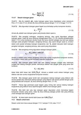 “HakCiptaBadanStandardisasiNasional,Copystandarinidibuatuntukpenayangandiwww.bsn.go.iddantidakuntukdikomersialkan”
SNI 2847:2013
© BSN 2013 93 dari 255
wyt
pups
v
b
d
df
sfA
A
80
min,  (11-14)
11.4.7 Desain tulangan geser
11.4.7.1 Bila Vu melebihi Vc, maka tulangan geser harus disediakan untuk memenuhi
Pers. (11-1) dan (11-2), dimana Vs harus dihitung sesuai dengan 11.4.7.2 hingga 11.4.7.9.
11.4.7.2 Bila digunakan tulangan geser tegak lurus terhadap sumbu komponen struktur,
v yt
s
A f d
V
s
 (11-15)
dimana Av adalah luas tulangan geser yang berada dalam spasi s.
11.4.7.3 Bila pengikat melingkar, sengkang tertutup, atau spiral digunakan sebagai
tulangan geser, maka Vs harus dihitung menggunakan Pers. (11-15), dimana d didefinisikan
dalam 11.2.3 untuk komponen struktur bulat, Av harus diambil sebagai dua kali luas batang
tulangan pada pengikat melingkar, sengkang tertutup, atau spiral dengan spasi s, s diukur
dalam arah paralel terhadap tulangan longitudinal, dan ytf adalah kekuatan leleh tulangan
pengikat melingkar, sengkang tertutup, atau spiral yang disyaratkan.
11.4.7.4 Bila sengkang miring digunakan sebagai tulangan geser,
 sin cosv yt
s
A f d
V
s
 
 (11-16)
dimana  adalah sudut antara sengkang miring dan sumbu longitudinal komponen struktur,
dan s diukur dalam arah paralel terhadap tulangan longitudinal.
11.4.7.5 Bila tulangan geser terdiri dari satu batang tulangan tunggal atau kelompok
tunggal dari batang tulangan paralel, semuanya ditekuk naik dengan jarak yang sama dari
tumpuan,
sins v yV A f  (11-17)
tetapi tidak lebih besar dari 0,25 c wf b d , dimana  adalah sudut antara tulangan yang
ditekuk naik dan sumbu longitudinal komponen struktur.
11.4.7.6 Bila tulangan geser terdiri dari serangkaian batang tulangan yang ditekuk naik
secara paralel atau kelompok batang tulangan yang ditekuk naik secara paralel dengan jarak
yang berbeda dari tumpuan, Vs harus dihitung dengan Pers. (11-16).
11.4.7.7 Hanya tiga perempat pusat bagian yang miring dari semua batang tulangan
longitudinal yang ditekuk harus diperhitungkan efektif untuk tulangan geser.
11.4.7.8 Bila lebih dari satu tipe tulangan geser digunakan untuk menulangi bagian
komponen struktur yang sama, maka Vs harus dihitung sebagai jumlah nilai yang dihitung
untuk berbagai tipe tulangan geser.
11.4.7.9 Vs tidak boleh diambil lebih besar dari 0,66 c wf b d .
11.5 Desain untuk torsi
Desain untuk torsi harus sesuai dengan 11.5.1 sampai 11.5.6, atau 11.5.7.
 