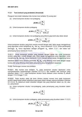 “HakCiptaBadanStandardisasiNasional,Copystandarinidibuatuntukpenayangandiwww.bsn.go.iddantidakuntukdikomersialkan”
SNI 2847:2013
© BSN 2013 94 dari 255
11.5.1 Torsi terkecil yang terdeteksi (threshold)
Pengaruh torsi boleh diabaikan bila momen torsi terfaktor Tu kurang dari:
(a) Untuk komponen struktur non-prategang
2
0,083
cp
c
cp
A
f
p
 
 
   
 
(b) Untuk komponen struktur prategang
cp pc
c '
cp c
A f
f
p f
2
0,083 1
0,33
 
     
 

(c) Untuk komponen struktur non-prategang yang dikenai gaya tarik atau tekan aksial
cp u
c
cp g c
A N
f
p A f
2
0.083 1
0.33
 
     
 

Untuk komponen struktur yang dicor secara monolit dengan slab, lebar sayap menggantung
yang digunakan untuk menghitung cpA dan cpp harus memenuhi 13.2.4. Untuk penampang
berongga, gA harus digunakan sebagai pengganti cpA dalam 11.5.1, dan batas luar
penampang harus memenuhi 13.2.4.
11.5.1.1 Untuk komponen struktur yang terpisah dengan sayap dan untuk komponen
struktur yang dicor monolit dengan slab, lebar sayap menggantung yang digunakan untuk
menghitung cpA dan cpp harus memenuhi 13.2.4, kecuali bahwa sayap menggantung harus
diabaikan dalam kasus dimana parameter
2
cp cpA p yang dihitung untuk balok dengan sayap
kurang dari yang dihitung untuk balok yang sama yang mengabaikan sayapnya.
11.5.2 Perhitungan momen torsi terfaktor
11.5.2.1 Bila momen torsi terfaktor, Tu, pada komponen struktur diperlukan untuk
mempertahankan kesetimbangan (Gambar S11.5.2.1), dan melebihi nilai minimum yang
diberikan dalam 11.5.1, maka komponen struktur harus didesain untuk memikul Tu sesuai
dengan 11.5.3 hingga 11.5.6.
11.5.2.2 Pada struktur statis tak tentu dimana reduksi momen torsi pada komponen
struktur dapat terjadi akibat redistribusi gaya-gaya dalam dengan adanya keretakan (Gambar
S11.5.2.2), Tu maksimum boleh direduksi menjadi nilai yang diberikan dalam (a), (b), atau
(c), yang sesuai:
(a) Untuk komponen struktur non-prategang, pada penampang yang diuraikan dalam
11.5.2.4
cp
c
cp
A
f
p
2
0,33
 
   
 
 
(b) Untuk komponen struktur prategang, pada penampang yang diuraikan dalam 11.5.2.5
cp pc
c
cp c
A f
f
p f
2
0,33 1
0,33
 
     
 

 