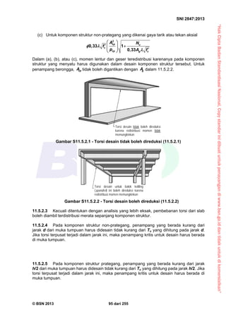 “HakCiptaBadanStandardisasiNasional,Copystandarinidibuatuntukpenayangandiwww.bsn.go.iddantidakuntukdikomersialkan”
SNI 2847:2013
© BSN 2013 95 dari 255
(c) Untuk komponen struktur non-prategang yang dikenai gaya tarik atau tekan aksial
cp u
c
cp g c
A N
f
p A f
2
0,33 1
0,33
 
     
 

Dalam (a), (b), atau (c), momen lentur dan geser teredistribusi karenanya pada komponen
struktur yang menyatu harus digunakan dalam desain komponen struktur tersebut. Untuk
penampang berongga, cpA tidak boleh digantikan dengan gA dalam 11.5.2.2.
11.5.2.3 Kecuali ditentukan dengan analisis yang lebih eksak, pembebanan torsi dari slab
boleh diambil terdistribusi merata sepanjang komponen struktur.
11.5.2.4 Pada komponen struktur non-prategang, penampang yang berada kurang dari
jarak d dari muka tumpuan harus didesain tidak kurang dari Tu yang dihitung pada jarak d.
Jika torsi terpusat terjadi dalam jarak ini, maka penampang kritis untuk desain harus berada
di muka tumpuan.
11.5.2.5 Pada komponen struktur prategang, penampang yang berada kurang dari jarak
h/2 dari muka tumpuan harus didesain tidak kurang dari Tu yang dihitung pada jarak h/2. Jika
torsi terpusat terjadi dalam jarak ini, maka penampang kritis untuk desain harus berada di
muka tumpuan.
Torsi desain tidak boleh direduksi
karena redistribusi momen tidak
memungkinkan
Torsi desain untuk balok keliling
(spandrel) ini boleh direduksi karena
redistribusi momen memungkinkan
Gambar S11.5.2.1 - Torsi desain tidak boleh direduksi (11.5.2.1)
Gambar S11.5.2.2 - Torsi desain boleh direduksi (11.5.2.2)
 