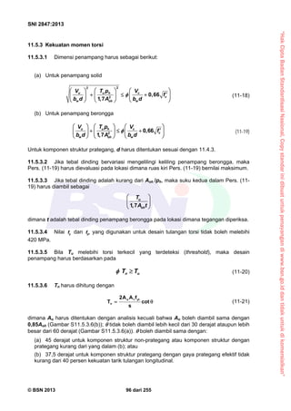 “HakCiptaBadanStandardisasiNasional,Copystandarinidibuatuntukpenayangandiwww.bsn.go.iddantidakuntukdikomersialkan”
SNI 2847:2013
© BSN 2013 96 dari 255
11.5.3 Kekuatan momen torsi
11.5.3.1 Dimensi penampang harus sebagai berikut:
(a) Untuk penampang solid
22
2
0,66
1,7
u u h c
c
w woh
V T p V
f
b d b dA

    
      
    
(11-18)
(b) Untuk penampang berongga
2
0,66
1 7
u u h c
c
w woh
V T p V
f
b d b d, A

    
      
    
(11-19)
Untuk komponen struktur prategang, d harus ditentukan sesuai dengan 11.4.3.
11.5.3.2 Jika tebal dinding bervariasi mengelilingi keliling penampang berongga, maka
Pers. (11-19) harus dievaluasi pada lokasi dimana ruas kiri Pers. (11-19) bernilai maksimum.
11.5.3.3 Jika tebal dinding adalah kurang dari Aoh /ph, maka suku kedua dalam Pers. (11-
19) harus diambil sebagai
1 7
u
oh
T
, A t
 
 
 
dimana t adalah tebal dinding penampang berongga pada lokasi dimana tegangan diperiksa.
11.5.3.4 Nilai yf dan ytf yang digunakan untuk desain tulangan torsi tidak boleh melebihi
420 MPa.
11.5.3.5 Bila Tu melebihi torsi terkecil yang terdeteksi (threshold), maka desain
penampang harus berdasarkan pada
n uT T  (11-20)
11.5.3.6 Tn harus dihitung dengan
 cot
s
fAA2
T
ytto
n
(11-21)
dimana Ao harus ditentukan dengan analisis kecuali bahwa Ao boleh diambil sama dengan
0,85Aoh (Gambar S11.5.3.6(b));  tidak boleh diambil lebih kecil dari 30 derajat ataupun lebih
besar dari 60 derajat (Gambar S11.5.3.6(a)).  boleh diambil sama dengan:
(a) 45 derajat untuk komponen struktur non-prategang atau komponen struktur dengan
prategang kurang dari yang dalam (b); atau
(b) 37,5 derajat untuk komponen struktur prategang dengan gaya prategang efektif tidak
kurang dari 40 persen kekuatan tarik tulangan longitudinal.
 