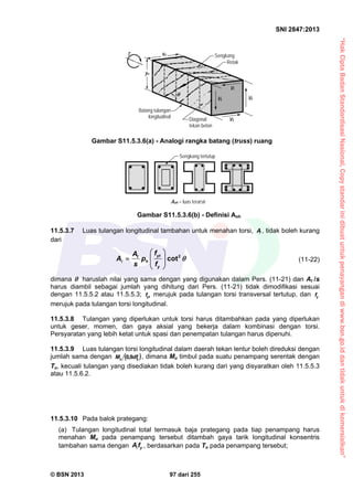 “HakCiptaBadanStandardisasiNasional,Copystandarinidibuatuntukpenayangandiwww.bsn.go.iddantidakuntukdikomersialkan”
SNI 2847:2013
© BSN 2013 97 dari 255
11.5.3.7 Luas tulangan longitudinal tambahan untuk menahan torsi, A , tidak boleh kurang
dari
2
cot
ytt
h
y
fA
A p
s f

 
   
 
 (11-22)
dimana  haruslah nilai yang sama dengan yang digunakan dalam Pers. (11-21) dan At /s
harus diambil sebagai jumlah yang dihitung dari Pers. (11-21) tidak dimodifikasi sesuai
dengan 11.5.5.2 atau 11.5.5.3; ytf merujuk pada tulangan torsi transversal tertutup, dan yf
merujuk pada tulangan torsi longitudinal.
11.5.3.8 Tulangan yang diperlukan untuk torsi harus ditambahkan pada yang diperlukan
untuk geser, momen, dan gaya aksial yang bekerja dalam kombinasi dengan torsi.
Persyaratan yang lebih ketat untuk spasi dan penempatan tulangan harus dipenuhi.
11.5.3.9 Luas tulangan torsi longitudinal dalam daerah tekan lentur boleh direduksi dengan
jumlah sama dengan  yu dfM 9,0 , dimana Mu timbul pada suatu penampang serentak dengan
Tu, kecuali tulangan yang disediakan tidak boleh kurang dari yang disyaratkan oleh 11.5.5.3
atau 11.5.6.2.
11.5.3.10 Pada balok prategang:
(a) Tulangan longitudinal total termasuk baja prategang pada tiap penampang harus
menahan Mu pada penampang tersebut ditambah gaya tarik longitudinal konsentris
tambahan sama dengan yA f , berdasarkan pada Tu pada penampang tersebut;
Batang tulangan
longitudinal Diagonal
tekan beton
Sengkang
Retak
V4V2
V1
V3
yo
Gambar S11.5.3.6(a) - Analogi rangka batang (truss) ruang
Gambar S11.5.3.6(b) - Definisi Aoh
Sengkang tertutup
Aoh = luas terarsir
T xo

 
