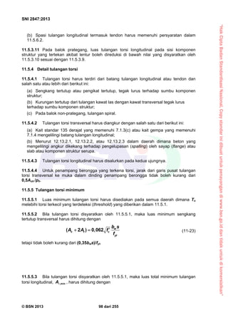 “HakCiptaBadanStandardisasiNasional,Copystandarinidibuatuntukpenayangandiwww.bsn.go.iddantidakuntukdikomersialkan”
SNI 2847:2013
© BSN 2013 98 dari 255
(b) Spasi tulangan longitudinal termasuk tendon harus memenuhi persyaratan dalam
11.5.6.2.
11.5.3.11 Pada balok prategang, luas tulangan torsi longitudinal pada sisi komponen
struktur yang tertekan akibat lentur boleh direduksi di bawah nilai yang disyaratkan oleh
11.5.3.10 sesuai dengan 11.5.3.9.
11.5.4 Detail tulangan torsi
11.5.4.1 Tulangan torsi harus terdiri dari batang tulangan longitudinal atau tendon dan
salah satu atau lebih dari berikut ini:
(a) Sengkang tertutup atau pengikat tertutup, tegak lurus terhadap sumbu komponen
struktur;
(b) Kurungan tertutup dari tulangan kawat las dengan kawat transversal tegak lurus
terhadap sumbu komponen struktur;
(c) Pada balok non-prategang, tulangan spiral.
11.5.4.2 Tulangan torsi transversal harus diangkur dengan salah satu dari berikut ini:
(a) Kait standar 135 derajat yang memenuhi 7.1.3(c) atau kait gempa yang memenuhi
7.1.4 mengelilingi batang tulangan longitudinal;
(b) Menurut 12.13.2.1, 12.13.2.2, atau 12.13.2.3 dalam daerah dimana beton yang
mengelilingi angkur dikekang terhadap pengelupasan (spalling) oleh sayap (flange) atau
slab atau komponen struktur serupa.
11.5.4.3 Tulangan torsi longitudinal harus disalurkan pada kedua ujungnya.
11.5.4.4 Untuk penampang berongga yang terkena torsi, jarak dari garis pusat tulangan
torsi transversal ke muka dalam dinding penampang berongga tidak boleh kurang dari
0,5Aoh /ph.
11.5.5 Tulangan torsi minimum
11.5.5.1 Luas minimum tulangan torsi harus disediakan pada semua daerah dimana Tu
melebihi torsi terkecil yang terdeteksi (threshold) yang diberikan dalam 11.5.1.
11.5.5.2 Bila tulangan torsi disyaratkan oleh 11.5.5.1, maka luas minimum sengkang
tertutup transversal harus dihitung dengan
( 2 ) 0,062 w
v t c
yt
b s
A A f
f
  (11-23)
tetapi tidak boleh kurang dari (0,35bws)/fyt.
11.5.5.3 Bila tulangan torsi disyaratkan oleh 11.5.5.1, maka luas total minimum tulangan
torsi longitudinal, A ,min , harus dihitung dengan
 