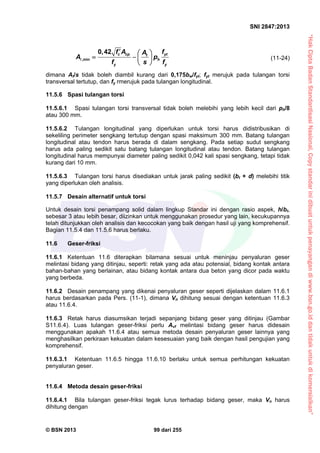 “HakCiptaBadanStandardisasiNasional,Copystandarinidibuatuntukpenayangandiwww.bsn.go.iddantidakuntukdikomersialkan”
SNI 2847:2013
© BSN 2013 99 dari 255
,min
0,42 c cp ytt
h
y y
f A fA
A p
f s f
  
   
 
 (11-24)
dimana At/s tidak boleh diambil kurang dari 0,175bw/fyt; fyt merujuk pada tulangan torsi
transversal tertutup, dan fy rmerujuk pada tulangan longitudinal.
11.5.6 Spasi tulangan torsi
11.5.6.1 Spasi tulangan torsi transversal tidak boleh melebihi yang lebih kecil dari ph/8
atau 300 mm.
11.5.6.2 Tulangan longitudinal yang diperlukan untuk torsi harus didistribusikan di
sekeliling perimeter sengkang tertutup dengan spasi maksimum 300 mm. Batang tulangan
longitudinal atau tendon harus berada di dalam sengkang. Pada setiap sudut sengkang
harus ada paling sedikit satu batang tulangan longitudinal atau tendon. Batang tulangan
longitudinal harus mempunyai diameter paling sedikit 0,042 kali spasi sengkang, tetapi tidak
kurang dari 10 mm.
11.5.6.3 Tulangan torsi harus disediakan untuk jarak paling sedikit (bt + d) melebihi titik
yang diperlukan oleh analisis.
11.5.7 Desain alternatif untuk torsi
Untuk desain torsi penampang solid dalam lingkup Standar ini dengan rasio aspek, h/bt,
sebesar 3 atau lebih besar, diizinkan untuk menggunakan prosedur yang lain, kecukupannya
telah ditunjukkan oleh analisis dan kecocokan yang baik dengan hasil uji yang komprehensif.
Bagian 11.5.4 dan 11.5.6 harus berlaku.
11.6 Geser-friksi
11.6.1 Ketentuan 11.6 diterapkan bilamana sesuai untuk meninjau penyaluran geser
melintasi bidang yang ditinjau, seperti: retak yang ada atau potensial, bidang kontak antara
bahan-bahan yang berlainan, atau bidang kontak antara dua beton yang dicor pada waktu
yang berbeda.
11.6.2 Desain penampang yang dikenai penyaluran geser seperti dijelaskan dalam 11.6.1
harus berdasarkan pada Pers. (11-1), dimana Vn dihitung sesuai dengan ketentuan 11.6.3
atau 11.6.4.
11.6.3 Retak harus diasumsikan terjadi sepanjang bidang geser yang ditinjau (Gambar
S11.6.4). Luas tulangan geser-friksi perlu Avf melintasi bidang geser harus didesain
menggunakan apakah 11.6.4 atau semua metoda desain penyaluran geser lainnya yang
menghasilkan perkiraan kekuatan dalam kesesuaian yang baik dengan hasil pengujian yang
komprehensif.
11.6.3.1 Ketentuan 11.6.5 hingga 11.6.10 berlaku untuk semua perhitungan kekuatan
penyaluran geser.
11.6.4 Metoda desain geser-friksi
11.6.4.1 Bila tulangan geser-friksi tegak lurus terhadap bidang geser, maka Vn harus
dihitung dengan
 