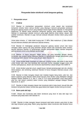 “HakCiptaBadanStandardisasiNasional,Copystandarinidibuatuntukpenayangandiwww.bsn.go.iddantidakuntukdikomersialkan”
SNI 2847:2013
© BSN 2013 1 dari 265
Persyaratan beton struktural untuk bangunan gedung
1 Persyaratan umum
1.1 Lingkup
1.1.1 Standar ini memberikan persyaratan minimum untuk desain dan konstruksi
komponen struktur beton semua struktur yang dibangun menurut persyaratan peraturan
bangunan gedung secara umum yang diadopsi secara legal dimana Standar ini merupakan
bagiannya. Di daerah tanpa peraturan bangunan gedung yang diadopsi secara legal,
Standar ini menentukan standar minimum yang dapat diterima untuk bahan, desain, dan
praktek konstruksi. Standar ini juga memuat evaluasi kekuatan struktur beton yang sudah
dibangun.
Untuk beton struktur, cf  tidak boleh kurang dari 17 MPa. Nilai maksimum cf  tidak dibatasi
kecuali bilamana dibatasi oleh ketentuan Standar tertentu.
1.1.2 Standar ini melengkapi peraturan bangunan gedung secara umum dan harus
mengatur dalam semua hal yang berkaitan dengan desain dan konstruksi beton struktur,
kecuali bilamana Standar ini bertentangan dengan persyaratan dalam standar bangunan
gedung secara umum yang diadopsi secara legal.
1.1.3 Standar ini harus mengatur dalam semua hal yang berkaitan dengan desain,
konstruksi, dan properti bahan bilamana Standar ini bertentangan dengan persyaratan yang
terkandung dalam standar lainnya yang dirujuk dalam Standar ini.
1.1.4 Untuk fondasi tapak (footings) cor setempat, dinding fondasi, dan pelat di atas tanah
untuk hunian satu atau dua keluarga dan kelompok hunian keluarga tunggal (ruko) dan
struktur pelengkapnya, desain dan konstruksi diperbolehkan sesuai dengan ACI 332M-10.
1.1.5 Untuk struktur yang tak umum, seperti busur, tempat penampungan dan silo, struktur
tahan ledakan, dan cerobong, ketentuan Standar ini harus mengatur bilamana sesuai. Lihat
juga 22.1.3.
1.1.6 Standar ini tidak mengatur desain dan instalasi bagian tiang beton, pilar bor, dan
kaison (caisson) yang ditanam dalam tanah kecuali untuk struktur yang ditetapkan sebagai
Kategori Desain Seismik D, E, dan F. Lihat 21.12.4 untuk persyaratan untuk tiang beton,
pilar bor, dan kaison (caisson) dalam struktur yang ditetapkan sebagai Kategori Desain
Seismik D, E, dan F.
1.1.7 Standar ini tidak mengatur desain dan konstruksi slab di atas tanah, kecuali bila slab
tersebut menyalurkan beban vertikal atau gaya lateral dari bagian struktur lainnya ke tanah.
1.1.8 Beton pada dek baja
1.1.8.1 Desain dan konstruksi slab beton struktural yang dicor di atas dek baja non-
komposit yang tetap diatur oleh Standar ini.
1.1.8.2 Standar ini tidak mengatur desain komposit slab beton struktur yang dicor di atas
dek baja komposit yang tetap. Beton yang digunakan dalam konstruksi slab tersebut harus
 