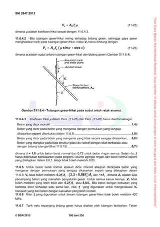 “HakCiptaBadanStandardisasiNasional,Copystandarinidibuatuntukpenayangandiwww.bsn.go.iddantidakuntukdikomersialkan”
SNI 2847:2013
© BSN 2013 100 dari 255
n vf yV A f  (11-25)
dimana  adalah koefisien friksi sesuai dengan 11.6.4.3.
11.6.4.2 Bila tulangan geser-friksi miring terhadap bidang geser, sehingga gaya geser
menghasilkan tarik pada tulangan geser-friksi, maka Vn harus dihitung dengan
 sin cosn vf yV A f     (11-26)
dimana  adalah sudut antara tulangan geser-friksi dan bidang geser (Gambar S11.6.4).
11.6.4.3 Koefisien friksi  dalam Pers. (11-25) dan Pers. (11-26) harus diambil sebagai:
Beton yang dicor monolit ...................................................................................................1,4
Beton yang dicor pada beton yang mengeras dengan permukaan yang sengaja
dikasarkan seperti ditentukan dalam 11.6.9 ......................................................................1,0
Beton yang dicor pada beton yang mengeras yang tidak secara sengaja dikasarkan......0,6
Beton yang diangkur pada baja struktur gilas (as-rolled) dengan stud berkepala atau
dengan batang tulangan(lihat 11.6.10)..............................................................................0,7
dimana  = 1,0 untuk beton berat normal dan 0,75 untuk beton ringan semua. Selain itu, 
harus ditentukan berdasarkan pada proporsi volume agregat ringan dan berat normal seperti
yang ditetapkan dalam 8.6.1, tetapi tidak boleh melebihi 0,85.
11.6.5 Untuk beton berat normal apakah dicor monolit ataupun dicorpada beton yang
mengeras dengan permukaan yang sengaja dikasarkan seperti yang ditetapkan dalam
11.6.9, Vn tidak boleh melebihi 0,2 c cf A ,  3,3 0,08 c cf A dan 11 cA , dimana Ac adalah luas
penampang beton yang menahan penyaluran geser. Untuk semua kasus lainnya, Vn tidak
boleh melebihi yang lebih kecil dari 0,2 c cf A atau 5,5Ac. Bila beton dengan kekuatan yang
berbeda dicor terhadap satu sama lain, nilai cf yang digunakan untuk mengevaluasi Vn
haruslah yang dari beton dengan kekuatan yang lebih rendah.
11.6.6 Nilai yf yang digunakan untuk desain tulangan geser-friksi tidak boleh melebihi 420
MPa.
11.6.7 Tarik neto sepanjang bidang geser harus ditahan oleh tulangan tambahan. Tekan
Gambar S11.6.4 - Tulangan geser-friksi pada sudut untuk retak asumsi.
 