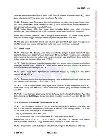 “HakCiptaBadanStandardisasiNasional,Copystandarinidibuatuntukpenayangandiwww.bsn.go.iddantidakuntukdikomersialkan”
SNI 2847:2013
© BSN 2013 101 dari 255
neto permanen sepanjang bidang geser boleh diambil sebagai tambahan pada vf yA f , gaya
pada tulangan geser-friksi, pada saat menghitung Avf perlu.
11.6.8 Tulangan geser-friksi harus ditempatkan setepat mungkin di sepanjang bidang geser
dan harus diangkurkan untuk mengembangkan yf pada kedua sisinya dengan penanaman,
kait, atau pengelasan pada perangkat khusus.
11.6.9 Untuk tujuan 11.6, bila beton dicor terhadap beton yang telah mengeras
sebelumnya, maka bidang kontak untuk penyaluran geser harus bersih dan bebas dari
cairan kapur semen (laitance). Jika  dianggap sama dengan 1,0, maka bidang kontak
harus dikasarkan hingga mencapai amplitudo penuh sebesar kira-kira 6 mm.
11.6.10 Bila geser disalurkan antara baja struktur gilas (as-rolled) dan beton menggunakan
stud berkepala atau batang tulangan las, maka baja harus bersih dan bebas cat.
11.7 Balok tinggi
11.7.1 Ketentuan 11.7 berlaku untuk komponen struktur dengan n tidak melebihi 4h atau
daerah balok dengan beban terpusat dalam jarak 2h dari tumpuan yang dibebani pada salah
satu mukanya dan ditumpu pada muka yang berlawanan agar strat tekan dapat terbentuk
antara beban dan tumpuan. Lihat juga 12.10.6.
11.7.2 Balok tinggi harus didesain dengan salah satu antara memperhitungkan distribusi
regangan nonlinier atau Lampiran A. Dalam semua kasus, tulangan terdistribusi minimum
harus disediakan sesuai dengan 11.7.4.
11.7.3 Balok tinggi harus diproporsikan sedemikian hingga Vu kurang dari atau sama
dengan 0,83 C wf b d .
11.7.4 Tulangan terdistribusi total sepanjang dua muka sisi balok tinggi tidak boleh kurang
dari yang disyaratkan dalam 11.7.4.1 dan 11.7.4.2.
11.7.4.1 Luas tulangan geser yang tegak lurus terhadap sumbu longitudinal balok, Av,
tidak boleh kurang dari 0,0025bws, dan s tidak boleh melebihi yang lebih kecil dari d/5 dan
300 mm.
11.7.4.2 Luas tulangan geser yang paralel terhadap sumbu longitudinal balok, Avh, tidak
boleh kurang dari 0,0025bws2, dan s2 tidak boleh melebihi yang lebih kecil dari d/5 dan 300
mm.
11.8 Ketentuan untuk brakit (brackets) dan korbel
11.8.1 Brakit (brackets) dan korbel dengan rasio bentang geser terhadap tinggi av/d kurang
dari 2 boleh didesain menggunakan Lampiran A. Desain boleh menggunakan 11.8.3 dan
11.8.4 untuk brakit (brackets) dan korbel dengan:
(a) av/d tidak lebih besar dari 1, dan
(b) dikenai gaya tarik horisontal terfaktor, Nuc, tidak lebih besar dari Vu.
Persyaratan 11.8.2, 11.8.3.2.1, 11.8.3.2.2, 11.8.5, 11.8.6, dan 11.8.7 berlaku untuk desain
brakit (brackets) dan korbel. Tinggi efektif d harus ditentukan di muka tumpuan.
11.8.2 Tinggi di tepi luar luas tumpuan tidak boleh kurang dari 0,5d (Gambar S11.8.2).
 