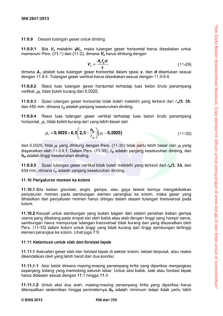“HakCiptaBadanStandardisasiNasional,Copystandarinidibuatuntukpenayangandiwww.bsn.go.iddantidakuntukdikomersialkan”
SNI 2847:2013
© BSN 2013 104 dari 255
11.9.9 Desain tulangan geser untuk dinding
11.9.9.1 Bila Vu melebihi Vc, maka tulangan geser horisontal harus disediakan untuk
memenuhi Pers. (11-1) dan (11-2), dimana Vs harus dihitung dengan
v y
s
A f d
V
s
 (11-29)
dimana Av adalah luas tulangan geser horisontal dalam spasi s, dan d ditentukan sesuai
dengan 11.9.4. Tulangan geser vertikal harus disediakan sesuai dengan 11.9.9.4.
11.9.9.2 Rasio luas tulangan geser horisontal terhadap luas beton bruto penampang
vertikal, t, tidak boleh kurang dari 0,0025.
11.9.9.3 Spasi tulangan geser horisontal tidak boleh melebihi yang terkecil dari w/5, 3h,
dan 450 mm, dimana w adalah panjang keseluruhan dinding.
11.9.9.4 Rasio luas tulangan geser vertikal terhadap luas beton bruto penampang
horisontal, , tidak boleh kurang dari yang lebih besar dari
 0 0025 0 5 2 5 0 0025w
t
w
h
, , , , 
 
    
 


(11-30)
dan 0,0025. Nilai  yang dihitung dengan Pers. (11-30) tidak perlu lebih besar dari t yang
disyaratkan oleh 11.9.9.1. Dalam Pers. (11-30), w adalah panjang keseluruhan dinding, dan
hw adalah tinggi keseluruhan dinding.
11.9.9.5 Spasi tulangan geser vertikal tidak boleh melebihi yang terkecil dari w/3, 3h, dan
450 mm, dimana w adalah panjang keseluruhan dinding.
11.10 Penyaluran momen ke kolom
11.10.1 Bila beban gravitasi, angin, gempa, atau gaya lateral lainnya mengakibatkan
penyaluran momen pada sambungan elemen perangkai ke kolom, maka geser yang
dihasilkan dari penyaluran momen harus ditinjau dalam desain tulangan transversal pada
kolom.
11.10.2 Kecuali untuk sambungan yang bukan bagian dari sistem penahan beban gempa
utama yang dikekang pada empat sisi oleh balok atau slab dengan tinggi yang hampir sama,
sambungan harus mempunyai tulangan transversal tidak kurang dari yang disyaratkan oleh
Pers. (11-13) dalam kolom untuk tinggi yang tidak kurang dari tinggi sambungan tertinggi
elemen perangkai ke kolom. Lihat juga 7.9.
11.11 Ketentuan untuk slab dan fondasi tapak
11.11.1 Kekuatan geser slab dan fondasi tapak di sekitar kolom, beban terpusat, atau reaksi
dikendalikan oleh yang lebih berat dari dua kondisi:
11.11.1.1 Aksi balok dimana masing-masing penampang kritis yang diperiksa menjangkau
sepanjang bidang yang memotong seluruh lebar. Untuk aksi balok, slab atau fondasi tapak
harus didesain sesuai dengan 11.1 hingga 11.4.
11.11.1.2 Untuk aksi dua arah, masing-masing penampang kritis yang diperiksa harus
ditempatkan sedemikian hingga perimeternya bo adalah minimum tetapi tidak perlu lebih
 