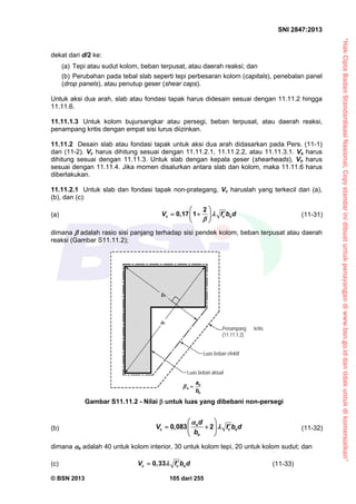 “HakCiptaBadanStandardisasiNasional,Copystandarinidibuatuntukpenayangandiwww.bsn.go.iddantidakuntukdikomersialkan”
SNI 2847:2013
© BSN 2013 105 dari 255
dekat dari d/2 ke:
(a) Tepi atau sudut kolom, beban terpusat, atau daerah reaksi; dan
(b) Perubahan pada tebal slab seperti tepi perbesaran kolom (capitals), penebalan panel
(drop panels), atau penutup geser (shear caps).
Untuk aksi dua arah, slab atau fondasi tapak harus didesain sesuai dengan 11.11.2 hingga
11.11.6.
11.11.1.3 Untuk kolom bujursangkar atau persegi, beban terpusat, atau daerah reaksi,
penampang kritis dengan empat sisi lurus diizinkan.
11.11.2 Desain slab atau fondasi tapak untuk aksi dua arah didasarkan pada Pers. (11-1)
dan (11-2). Vc harus dihitung sesuai dengan 11.11.2.1, 11.11.2.2, atau 11.11.3.1. Vs harus
dihitung sesuai dengan 11.11.3. Untuk slab dengan kepala geser (shearheads), Vn harus
sesuai dengan 11.11.4. Jika momen disalurkan antara slab dan kolom, maka 11.11.6 harus
diberlakukan.
11.11.2.1 Untuk slab dan fondasi tapak non-prategang, Vc haruslah yang terkecil dari (a),
(b), dan (c):
(a)
2
0,17 1c c oV f b d

 
  
 
(11-31)
dimana  adalah rasio sisi panjang terhadap sisi pendek kolom, beban terpusat atau daerah
reaksi (Gambar S11.11.2);
(b) 0,083 2s
c c o
o
d
V f b d
b


 
  
 
(11-32)
dimana s adalah 40 untuk kolom interior, 30 untuk kolom tepi, 20 untuk kolom sudut; dan
(c) 0,33c c oV f b d  (11-33)
Luas beban efektif
Luas beban aktual
Penampang kritis
(11.11.1.2)
bn
an
n
n
n
b
a

Gambar S11.11.2 - Nilai  untuk luas yang dibebani non-persegi
 