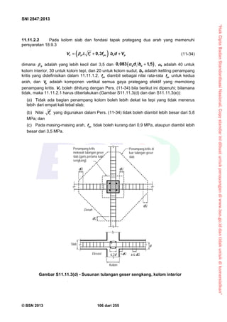 “HakCiptaBadanStandardisasiNasional,Copystandarinidibuatuntukpenayangandiwww.bsn.go.iddantidakuntukdikomersialkan”
SNI 2847:2013
© BSN 2013 106 dari 255
11.11.2.2 Pada kolom slab dan fondasi tapak prategang dua arah yang memenuhi
persyaratan 18.9.3
 0 3c p c pc o pV f , f b d V     (11-34)
dimana p adalah yang lebih kecil dari 3,5 dan  0,083 1,5s od b  , s adalah 40 untuk
kolom interior, 30 untuk kolom tepi, dan 20 untuk kolom sudut, bo adalah keliling penampang
kritis yang didefinisikan dalam 11.11.1.2, pcf diambil sebagai nilai rata-rata pcf untuk kedua
arah, dan pV adalah komponen vertikal semua gaya prategang efektif yang memotong
penampang kritis. Vc boleh dihitung dengan Pers. (11-34) bila berikut ini dipenuhi; bilamana
tidak, maka 11.11.2.1 harus diberlakukan (Gambar S11.11.3(d) dan dan S11.11.3(e)):
(a) Tidak ada bagian penampang kolom boleh lebih dekat ke tepi yang tidak menerus
lebih dari empat kali tebal slab;
(b) Nilai cf  yang digunakan dalam Pers. (11-34) tidak boleh diambil lebih besar dari 5,8
MPa; dan
(c) Pada masing-masing arah, pcf tidak boleh kurang dari 0,9 MPa, ataupun diambil lebih
besar dari 3,5 MPa.
Penampang kritis di
luar tulangan geser
slab
Penampang kritis
melewati tulangan geser
slab (garis pertama kaki
sengkang)
d/2
d/2
Denah
d/2d/2
d
Slab
Elevasi
Kolom
d/2 s  d/2 2d
Gambar S11.11.3(d) - Susunan tulangan geser sengkang, kolom interior
 
