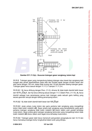 “HakCiptaBadanStandardisasiNasional,Copystandarinidibuatuntukpenayangandiwww.bsn.go.iddantidakuntukdikomersialkan”
SNI 2847:2013
© BSN 2013 107 dari 255
11.11.3 Tulangan geser yang mengandung batang tulangan atau kawat dan sengkang kaki
tunggal atau jamak diperbolehkan pada slab dan fondasi tapak dengan d lebih besar dari
atau sama dengan 150 mm, tetapi tidak kurang dari 16 kali diameter batang tulangan geser.
Tulangan geser harus sesuai dengan 11.11.3.1 sampai 11.11.3.4.
11.11.3.1 Vn harus dihitung dengan Pers. (11-2), dimana Vc tidak boleh diambil lebih besar
dari 0,17 c of b d  , dan Vs harus dihitung sesuai dengan 11.4. Dalam Pers. (11-15), Av harus
diambil sebagai luas penampang semua kaki tulangan pada sebuah garis keliling yang
secara geometri serupa dengan keliling penampang kolom.
11.11.3.2 Vn tidak boleh diambil lebih besar dari 0,5 c of b d .
11.11.3.3 Jarak antara muka kolom dan garis pertama kaki sengkang yang mengelilingi
kolom tidak boleh melebihi d/2. Spasi antara kaki sengkang yang bersebelahan pada garis
pertama tulangan sengkang tidak boleh melebihi 2d diukur dalam arah paralel terhadap
muka kolom. Spasi antara garis tulangan sengkang berturutan yang mengelilingi kolom tidak
boleh melebihi d/2 diukur dalam arah tegak lurus terhadap muka kolom.
11.11.3.4 Tulangan geser slab harus memenuhi persyaratan pengangkuran dari 12.13 dan
harus mencakup tulangan lentur longitudinal dalam arah yang ditinjau.
Penampang kritis di luar
tulangan geser slab
Tepi
slab
Penampang kritis melewati
tulangan geser slab (garis
pertama kaki sengkang)
Denah
Elevasi
d
d/2
 d/2 2d s  d/2
d/2
C B
AD
Gambar S11.11.3(e) - Susunan tulangan geser sengkang, kolom tepi
 