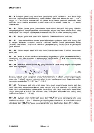 “HakCiptaBadanStandardisasiNasional,Copystandarinidibuatuntukpenayangandiwww.bsn.go.iddantidakuntukdikomersialkan”
SNI 2847:2013
© BSN 2013 108 dari 255
11.11.4 Tulangan geser yang terdiri dari penampang profil berbentuk I atau kanal baja
struktural (kepala geser (shearheads)) diperbolehkan pada slab. Ketentuan dari 11.11.4.1
hingga 11.11.4.9 harus diberlakukan bila geser akibat beban gravitasi disalurkan pada
tumpuan kolom interior. Bilamana momen disalurkan ke kolom, maka 11.11.7.3 harus
diberlakukan.
11.11.4.1 Setiap kepala geser (shearheads) harus terdiri dari profil baja yang dibentuk
dengan pengelasan dengan penetrasi penuh menjadi lengan yang sama dengan sudut yang
saling tegak lurus. Lengan kepala geser tidak boleh terputus di dalam penampang kolom.
11.11.4.2 Kepala geser tidak boleh lebih tinggi dari 70 kali tebal badan profil baja.
11.11.4.3 Ujung setiap lengan kepala geser boleh dipotong dengan sudut tidak kurang dari
30 derajat terhadap horisontal, asalkan kekuatan momen plastis penampang miring
(tapered) yang tersisa cukup untuk menahan gaya geser yang bekerja pada lengan kepala
geser tersebut.
11.11.4.4 Semua sayap tekan profil baja harus ditempatkan dalam 0,3d dari permukaan
tekan slab.
11.11.4.5 Rasio v antara kekakuan lentur setiap lengan kepala geser dan kekakuan lentur
penampang slab retak komposit di sekelilingnya dengan lebar (c2 + d) tidak boleh kurang
dari 0,15.
11.11.4.6 Kekuatan momen plastis, Mp, yang disyaratkan untuk setiap lengan kepala geser
harus dihitung dengan:
u
p v v v
V c
M h
n
1
2 2
  
    
  


(11-35)
dimana  adalah untuk komponen struktur terkendali tarik, n adalah jumlah lengan kepala
geser, dan v adalah panjang minimum setiap lengan kepala geser yang disyaratkan untuk
memenuhi persyaratan 11.11.4.7 dan 11.11.4.8.
11.11.4.7 Penampang slab kritis untuk geser harus tegak lurus terhadap bidang slab dan
harus memotong setiap lengan kepala geser dengan jarak tiga perempat [v – (c1/2)] dari
muka kolom ke ujung lengan kepala geser. Penampang kritis harus ditempatkan sedemikian
hingga kelilingnya bo adalah nilai minimum, tetapi tidak perlu lebih dekat dari keliling yang
didefinisikan dalam 11.11.1.2(a).
11.11.4.8 Vn tidak boleh diambil lebih besar dari 0,33 c of b d pada penampang kritis yang
didefinisikan dalam 11.11.4.7. Bila tulangan kepala geser disediakan, Vn tidak boleh diambil
lebih besar dari 0,58 c of b d pada penampang kritis yang didefinisikan dalam 11.11.1.2(a).
 