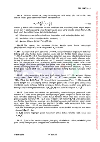 “HakCiptaBadanStandardisasiNasional,Copystandarinidibuatuntukpenayangandiwww.bsn.go.iddantidakuntukdikomersialkan”
SNI 2847:2013
© BSN 2013 109 dari 255
11.11.4.9 Tahanan momen Mv yang disumbangkan pada setiap jalur kolom slab oleh
sebuah kepala geser tidak boleh diambil lebih besar dari
1
2 2
v u
v v
V c
M
n
  
  
 
 (11-36)
dimana  adalah untuk komponen struktur terkendali tarik, n adalah jumlah lengan kepala
geser, dan v adalah panjang setiap lengan kepala geser yang tersedia aktual. Namun, Mv
tidak boleh diambil lebih besar dari nilai terkecil dari:
(a) 30 persen momen terfaktor total yang disyaratkan untuk setiap jalur kolom slab;
(b) perubahan pada momen jalur kolom sepanjang v;
(c) Mp yang dihitung dengan Pers. (11-35).
11.11.4.10 Bila momen tak seimbang ditinjau, kepala geser harus mempunyai
pengangkuran yang cukup untuk menyalurkan Mp ke kolom.
11.11.5 Tulangan stud geser berkepala (headed), yang ditempatkan tegak lurus terhadap
bidang slab atau fondasi tapak, diizinkan pada slab dan fondasi tapak sesuai dengan
11.11.5.1 sampai 11.11.5.4. Tinggi keseluruhan gabungan stud geser tidak boleh kurang dari
tebal komponen struktur dikurangi jumlah dari: (1) selimut beton pada tulangan lentur
teratas; (2) selimut beton pada rel dasar; dan (3) setengah diameter batang tulangan lentur
tarik. Bila tulangan tarik lentur berada pada sisi terbawah penampang, seperti pada fondasi
tapak, tinggi keseluruhan gabungan stud geser tidak boleh kurang dari tebal komponen
struktur dikurangi jumlah dari: (1) selimut beton pada tulangan lentur terbawah; (2) selimut
beton pada kepala stud; dan (3) setengah diameter batang tulangan tulangan lentur
terbawah.
11.11.5.1 Untuk penampang kritis yang didefinisikan dalam 11.11.1.2, Vn harus dihitung
menggunakan Pers. (11-2), dengan Vc dan Vn masing-masing tidak melebihi
0,25 c of b d  dan 0,66 c of b d . Vs harus dihitung menggunakan Pers. (11-15) dengan Av
sama dengan luas penampang semua tulangan geser pada sebuah garis keliling yang
mendekati paralel terhadap keliling penampang kolom, dimana s adalah spasi garis-garis
keliling tulangan stud geser berkepala.  v yt oA f b s tidak boleh kurang dari 0,17 cf  .
11.11.5.2 Spasi antara muka kolom dan garis keliling pertama tulangan geser tidak boleh
melebihi d/2. Spasi antara garis-garis keliling tulangan geser, yang diukur dalam arah tegak
lurus terhadap sebarang muka kolom, harus konstan. Untuk slab atau fondasi tapak
prategang yang memenuhi 11.11.2.2, spasi ini tidak boleh melebihi 0,75d; untuk semua slab
dan fondasi tapak lainnya, spasinya harus berdasarkan pada nilai tegangan geser akibat
gaya geser dan momen yang tak seimbang terfaktor pada penampang kritis yang
didefinisikan dalam 11.11.1.2, dan tidak boleh melebihi:
(a) 0,75d dimana tegangan geser maksimum akibat beban terfaktor kurang dari atau sama
dengan cf0,5  ; dan
(b) 0,5d dimana tegangan geser maksimum akibat beban terfaktor lebih besar dari
cf0,5 
11.11.5.3 Spasi antara elemen tulangan geser yang bersebelahan, diukur pada keliling dari
garis keliling tulangan geser yang pertama, tidak boleh melebihi 2d.
 