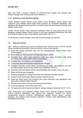“HakCiptaBadanStandardisasiNasional,Copystandarinidibuatuntukpenayangandiwww.bsn.go.iddantidakuntukdikomersialkan”
SNI 2847:2013
© BSN 2013 2 dari 255
diatur oleh Pasal 1 sampai 6 Standar ini, bilamana sesuai. Bagian slab tersebut yang
didesain sebagai beton bertulang diatur oleh Standar ini.
1.1.9 Ketentuan untuk ketahanan gempa
1.1.9.1 Kategori desain seismik suatu struktur harus ditetapkan sesuai dengan SNI
1726:2012 yang diadopsi secara legal dimana Standar ini merupakan bagiannya, atau
ditetapkan oleh otoritas berwenang lainnya di daerah tanpa tata cara bangunan gedung yang
diadopsi secara legal.
1.1.9.2 Semua struktur harus memenuhi ketentuan Pasal 21 yang sesuai kecuali yang
ditetapkan sebagai Kategori Desain Seismik A dan yang sebaliknya dikecualikan oleh tata
cara bangunan gedung umum yang diadopsi secara legal. Lihat 21.1.1.
1.1.10 Standar ini tidak mengatur desain dan konstruksi tangki dan reservoir.
1.2 Dokumen kontrak
1.2.1 Dokumen kontrak untuk semua konstruksi beton struktural harus memuat stempel
insinyur profesional bersertifikat. Dokumen kontrak ini harus menunjukkan:
(a) Nama dan tanggal penerbitan tata cara dan kelengkapannya dimana desain harus
memenuhinya;
(b) Beban hidup dan beban lainnya yang digunakan dalam desain;
(c) Kekuatan tekan beton yang ditetapkan pada umur yang dinyatakan atau tahap
konstruksi untuk setiap bagian struktur yang didesain;
(d) Kekuatan atau mutu tulangan yang ditetapkan;
(e) Ukuran dan lokasi semua elemen struktural dan tulangan;
(f) Tulangan untuk tipe, ukuran, lokasi, dan pemasangan angkur; dan kualifikasi untuk alat
pemasang angkur pasca pasang seperti yang disyaratkan oleh D.9;
(g) Ketentuan untuk perubahan dimensi yang diakibatkan dari rangkak, susut, dan suhu;
(h) Besar dan lokasi gaya prategang;
(i) Panjang pengangkuran tulangan dan lokasi dan panjang sambungan lewatan;
(j) Tipe dan lokasi sambungan lewatan tulangan mekanik atau las;
(k) Detail dan lokasi semua joint kontraksi atau isolasi (pemisah) yang ditetapkan untuk
beton polos struktural dalam Pasal 22;
(l) Kekuatan tekan beton minimum pada saat pasca penarikan;
(m) Urutan penegangan untuk tendon pasca tarik;
(n) Pernyataan jika slab di atas tanah didesain sebagai diafragma struktural, lihat 21.12.3.4.
1.2.2 Perhitungan yang berkaitan dengan desain harus disimpan bersama dokumen
kontrak bilamana disyaratkan oleh instansi tata bangunan. Analisis dan desain
menggunakan program komputer diperbolehkan asalkan asumsi desain, masukan
pengguna, dan keluaran hasil komputer diserahkan. Analisis model diperbolehkan untuk
melengkapi perhitungan.
 