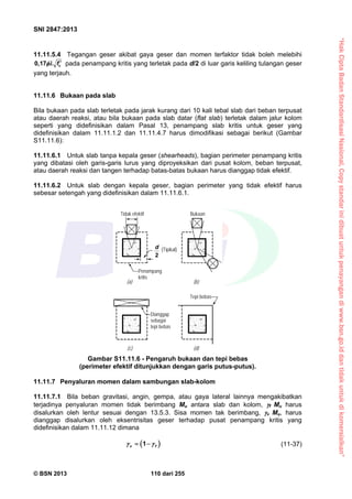 “HakCiptaBadanStandardisasiNasional,Copystandarinidibuatuntukpenayangandiwww.bsn.go.iddantidakuntukdikomersialkan”
SNI 2847:2013
© BSN 2013 110 dari 255
11.11.5.4 Tegangan geser akibat gaya geser dan momen terfaktor tidak boleh melebihi
cf0,17  pada penampang kritis yang terletak pada d/2 di luar garis keliling tulangan geser
yang terjauh.
11.11.6 Bukaan pada slab
Bila bukaan pada slab terletak pada jarak kurang dari 10 kali tebal slab dari beban terpusat
atau daerah reaksi, atau bila bukaan pada slab datar (flat slab) terletak dalam jalur kolom
seperti yang didefinisikan dalam Pasal 13, penampang slab kritis untuk geser yang
didefinisikan dalam 11.11.1.2 dan 11.11.4.7 harus dimodifikasi sebagai berikut (Gambar
S11.11.6):
11.11.6.1 Untuk slab tanpa kepala geser (shearheads), bagian perimeter penampang kritis
yang dibatasi oleh garis-garis lurus yang diproyeksikan dari pusat kolom, beban terpusat,
atau daerah reaksi dan tangen terhadap batas-batas bukaan harus dianggap tidak efektif.
11.11.6.2 Untuk slab dengan kepala geser, bagian perimeter yang tidak efektif harus
sebesar setengah yang didefinisikan dalam 11.11.6.1.
11.11.7 Penyaluran momen dalam sambungan slab-kolom
11.11.7.1 Bila beban gravitasi, angin, gempa, atau gaya lateral lainnya mengakibatkan
terjadinya penyaluran momen tidak berimbang Mu antara slab dan kolom, f Mu harus
disalurkan oleh lentur sesuai dengan 13.5.3. Sisa momen tak berimbang, v Mu, harus
dianggap disalurkan oleh eksentrisitas geser terhadap pusat penampang kritis yang
didefinisikan dalam 11.11.12 dimana
 1v f   (11-37)
2
d (Tipikal)
Penampang
kritis
(a) (b)
(d)(c)
Tidak efektif Bukaan
Tepi bebas
Dianggap
sebagai
tepi bebas
Gambar S11.11.6 - Pengaruh bukaan dan tepi bebas
(perimeter efektif ditunjukkan dengan garis putus-putus).
 