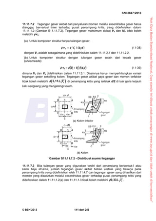 “HakCiptaBadanStandardisasiNasional,Copystandarinidibuatuntukpenayangandiwww.bsn.go.iddantidakuntukdikomersialkan”
SNI 2847:2013
© BSN 2013 111 dari 255
11.11.7.2 Tegangan geser akibat dari penyaluran momen melalui eksentrisitas geser harus
dianggap bervariasi linier terhadap pusat penampang kritis, yang didefinisikan dalam
11.11.1.2 (Gambar S11.11.7.2). Tegangan geser maksimum akibat Vu dan Mu tidak boleh
melebihi  vn:
(a) Untuk komponen struktur tanpa tulangan geser,
n c ov V b d/ ( )  (11-38)
dengan Vc adalah sebagaimana yang didefinisikan dalam 11.11.2.1 dan 11.11.2.2.
(b) Untuk komponen struktur dengan tulangan geser selain dari kepala geser
(shearheads):
   dbVVv oscn   (11-39)
dimana Vc dan Vs didefinisikan dalam 11.11.3.1. Disainnya harus memperhitungkan variasi
tegangan geser sekeliling kolom. Tegangan geser akibat gaya geser dan momen terfaktor
tidak boleh melebihi  cf0,17   di penampang kritis yang terletak d/2 di luar garis terjauh
kaki sengkang yang mengelilingi kolom.
11.11.7.3 Bila tulangan geser yang digunakan terdiri dari penampang berbentuk-I atau
kanal baja struktur, jumlah tegangan geser akibat beban vertikal yang bekerja pada
penampang kritis yang didefinisikan oleh 11.11.4.7 dan tegangan geser yang dihasilkan dari
momen yang disalurkan melalui eksentrisitas geser terhadap pusat penampang kritis yang
didefinisikan dalam 11.11.1.2(a) dan 11.11.1.3 tidak boleh melebihi cf0,33   .
c2+ d
(a) Kolom interior
(b) Kolom
Tegangan
geser
c2+d
c1+d/2
Tegangan
geser
cAB
D A
C B
Penampang
kritis
Penampang
kritis
C
AD
B
cCD
vCD
vAB
M
Kol.
V
g.p.
c
c
c1+ d
c
c
c
c
cABcCD
M
V
g.p. Kol.
vAB
c
c
vCD
Gambar S11.11.7.2 - Distribusi asumsi tegangan
 