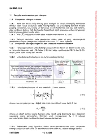 “HakCiptaBadanStandardisasiNasional,Copystandarinidibuatuntukpenayangandiwww.bsn.go.iddantidakuntukdikomersialkan”
SNI 2847:2013
© BSN 2013 112 dari 255
12 Penyaluran dan sambungan tulangan
12.1 Penyaluran tulangan – umum
12.1.1 Tarik dan tekan yang dihitung pada tulangan di setiap penampang komponen
struktur beton harus disalurkan pada masing-masing sisi penampang tersebut melalui
panjang penanaman, kait, batang ulir berkepala (headed deformed bar) atau alat mekanis,
atau kombinasi darinya. Kait dan kepala (heads) tidak boleh digunakan untuk menyalurkan
batang tulangan dalam kondisi tekan.
12.1.2 Nilai cf  yang dipakai dalam pasal ini tidak boleh melebihi 8,3 MPa.
12.1.3 Sebagai tambahan pada persyaratan dalam pasal ini yang mempengaruhi
pendetailan tulangan, persyaratan integritas struktur dari 7.13 harus dipenuhi.
12.2 Penyaluran batang tulangan ulir dan kawat ulir dalam kondisi tarik
12.2.1 Panjang penyaluran untuk batang tulangan ulir dan kawat ulir dalam kondisi tarik,
d, harus ditentukan dari baik 12.2.2 atau 12.2.3 dan faktor modifikasi dari 12.2.4 dan 12.2.5,
tetapi d tidak boleh kurang dari 300 mm.
12.2.2 Untuk batang ulir atau kawat ulir, d harus sebagai berikut:
Batang tulangan atau
kawat ulir D-19 dan
yang lebih kecil
Batang tulangan
D-22 dan yang
lebih besar
Spasi bersih batang tulangan atau kawat yang disalurkan atau
disambung tidak kurang dari db, selimut bersih tidak kurang
dari db, dan sengkang atau pengikat sepanjang d tidak kurang
dari minimum Tata Cara
atau
Spasi bersih batang tulangan atau kawat yang disalurkan atau
disambung tidak kurang dari 2db dan selimut bersih tidak
kurang dari db
2,1
y t e
b
c
f
d
f


 
 
   1,7
y t e
b
c
f
d
f
 

 
 
  
Kasus-kasus lain
1,4
y t e
b
c
f
d
f


 
 
  
1,1
y t e
b
c
f
d
f


 
 
  
12.2.3 Untuk batang tulangan ulir atau kawat ulir, d harus sebesar:
1,1
y t e s
d b
b trc
b
f
d
c Kf
d
  

 
 
 
   
   
  
 (12-1)
dimana ruas pengekangan (cb + Ktr)/db tidak boleh diambil lebih besar dari 2,5, dan
40 tr
tr
A
K
sn
 (12-2)
dimana n adalah jumlah batang tulangan atau kawat yang disambung atau disalurkan
sepanjang bidang pembelahan. Diizinkan untuk menggunakan Ktr = 0 sebagai
penyederhanaan disain meskipun terdapat tulangan transversal.
12.2.4 Faktor-faktor yang digunakan dalam perumusan-perumusan untuk penyaluran
batang tulangan ulir dan kawat ulir dalam kondisi tarik dalam 12.2 adalah sebagai berikut:
 