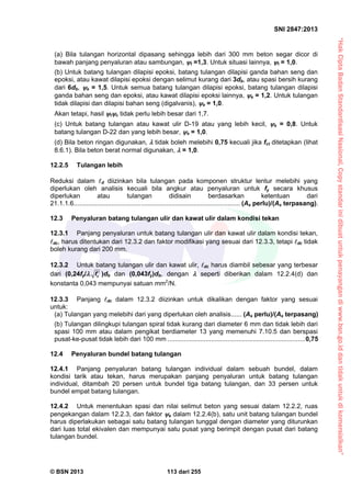 “HakCiptaBadanStandardisasiNasional,Copystandarinidibuatuntukpenayangandiwww.bsn.go.iddantidakuntukdikomersialkan”
SNI 2847:2013
© BSN 2013 113 dari 255
(a) Bila tulangan horizontal dipasang sehingga lebih dari 300 mm beton segar dicor di
bawah panjang penyaluran atau sambungan, t =1,3. Untuk situasi lainnya, t = 1,0.
(b) Untuk batang tulangan dilapisi epoksi, batang tulangan dilapisi ganda bahan seng dan
epoksi, atau kawat dilapisi epoksi dengan selimut kurang dari 3db, atau spasi bersih kurang
dari 6db, e = 1,5. Untuk semua batang tulangan dilapisi epoksi, batang tulangan dilapisi
ganda bahan seng dan epoksi, atau kawat dilapisi epoksi lainnya, e = 1,2. Untuk tulangan
tidak dilapisi dan dilapisi bahan seng (digalvanis), e = 1,0.
Akan tetapi, hasil te tidak perlu lebih besar dari 1,7.
(c) Untuk batang tulangan atau kawat ulir D-19 atau yang lebih kecil, s = 0,8. Untuk
batang tulangan D-22 dan yang lebih besar, s = 1,0.
(d) Bila beton ringan digunakan,  tidak boleh melebihi 0,75 kecuali jika fct ditetapkan (lihat
8.6.1). Bila beton berat normal digunakan,  = 1,0.
12.2.5 Tulangan lebih
Reduksi dalam d diizinkan bila tulangan pada komponen struktur lentur melebihi yang
diperlukan oleh analisis kecuali bila angkur atau penyaluran untuk fy secara khusus
diperlukan atau tulangan didisain berdasarkan ketentuan dari
21.1.1.6............................................................................................ (As perlu)/(As terpasang).
12.3 Penyaluran batang tulangan ulir dan kawat ulir dalam kondisi tekan
12.3.1 Panjang penyaluran untuk batang tulangan ulir dan kawat ulir dalam kondisi tekan,
dc, harus ditentukan dari 12.3.2 dan faktor modifikasi yang sesuai dari 12.3.3, tetapi dc tidak
boleh kurang dari 200 mm.
12.3.2 Untuk batang tulangan ulir dan kawat ulir, dc harus diambil sebesar yang terbesar
dari (0,24fy/ cf  )db dan (0,043fy)db, dengan  seperti diberikan dalam 12.2.4(d) dan
konstanta 0,043 mempunyai satuan mm2
/N.
12.3.3 Panjang dc dalam 12.3.2 diizinkan untuk dikalikan dengan faktor yang sesuai
untuk:
(a) Tulangan yang melebihi dari yang diperlukan oleh analisis...... (As perlu)/(As terpasang)
(b) Tulangan dilingkupi tulangan spiral tidak kurang dari diameter 6 mm dan tidak lebih dari
spasi 100 mm atau dalam pengikat berdiameter 13 yang memenuhi 7.10.5 dan berspasi
pusat-ke-pusat tidak lebih dari 100 mm ............................................................................0,75
12.4 Penyaluran bundel batang tulangan
12.4.1 Panjang penyaluran batang tulangan individual dalam sebuah bundel, dalam
kondisi tarik atau tekan, harus merupakan panjang penyaluran untuk batang tulangan
individual, ditambah 20 persen untuk bundel tiga batang tulangan, dan 33 persen untuk
bundel empat batang tulangan.
12.4.2 Untuk menentukan spasi dan nilai selimut beton yang sesuai dalam 12.2.2, ruas
pengekangan dalam 12.2.3, dan faktor e dalam 12.2.4(b), satu unit batang tulangan bundel
harus diperlakukan sebagai satu batang tulangan tunggal dengan diameter yang diturunkan
dari luas total ekivalen dan mempunyai satu pusat yang berimpit dengan pusat dari batang
tulangan bundel.
 
