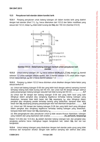 “HakCiptaBadanStandardisasiNasional,Copystandarinidibuatuntukpenayangandiwww.bsn.go.iddantidakuntukdikomersialkan”
SNI 2847:2013
© BSN 2013 114 dari 255
12.5 Penyaluran kait standar dalam kondisi tarik
12.5.1 Panjang penyaluran untuk batang tulangan ulir dalam kondisi tarik yang diakhiri
dengan kait standar (lihat 7.1), dh, harus ditentukan dari 12.5.2 dan faktor modifikasi yang
sesuai dari 12.5.3, tetapi dh tidak boleh kurang dari 8db dan 150 mm (Gambar S12.5)
12.5.2 Untuk batang tulangan ulir, dh harus sebesar (0,24efy/ cf )/db dengan e diambil
sebesar 1,2 untuk tulangan dilapisi epoksi, dan  diambil sebesar 0,75 untuk beton ringan.
Untuk kasus lainnya, e dan  harus diambil sebesar 1,0.
12.5.3 Panjang dh dalam 12.5.2 harus diizinkan untuk dikalikan dengan faktor-faktor yang
sesuai berikut ini:
(a) Untuk kait batang tulangan D-36 dan yang lebih kecil dengan selimut samping (normal
terhadap bidang kait) tidak kurang dari 65 mm, dan untuk kait 90 derajat dengan selimut
pada perpanjangan batang tulangan sesudah kait tidak kurang dari 50 mm ......................0,7
(b) Untuk kait 90 derajat dari batang tulangan D-36 dan yang lebih kecil yang baik
dilingkupi dalam pengikat atau sengkang tegaklurus terhadap batang tulangan yang
disalurkan, berspasi tidak lebih besar dari 3db sepanjang dh; atau dilingkupi dalam
pengikat atau sengkang paralel terhadap barang yang disalurkan, berspasi tidak lebih
besar dari 3db sepanjang panjang perpanjangan ekor kait ditambah bengkokan...............0,8
(c) Untuk kait 180 derajat dari batang tulangan D-36 dan yang lebih kecil yang dilingkupi
dalam pengikat atau sengkang tegaklurus terhadap batang tulangan yang disalurkan,
berspasi tidak lebih besar dari 3db sepanjang dh ...............................................................0,8
(d) Bila pengangkuran atau penyaluran untuk fy tidak secara khusus diperlukan, tulangan
yang melebihi dari yang diperlukan oleh analisis ...........................(AS perlu)/(As terpasang)
Dalam 12.5.3(b) dan 12.5.3(c), db adalah diameter batang tulangan kait, dan pengikat atau
sengkang pertama harus melingkupi bagian bengkokan kait, dalam 2db dari sisi luar
bengkokan.
12.5.4 Untuk batang tulangan yang disalurkan dengan kait standar pada ujung yang tidak
menerus dari komponen struktur dengan baik selimut samping dan selimut atas (atau
db
12db
db
Penampang
kritis
dh
4db  65 mm
-10 sampai D-25
D-29, D-32, dan D-36
D-43 dan D-57
4db
5db
6db
Gambar S12.5 - Detail batang tulangan berkait untuk penyaluran kait
standar
 