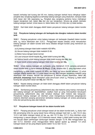“HakCiptaBadanStandardisasiNasional,Copystandarinidibuatuntukpenayangandiwww.bsn.go.iddantidakuntukdikomersialkan”
SNI 2847:2013
© BSN 2013 115 dari 255
bawah) terhadap kait kurang dari 65 mm, batang tulangan berkait harus dilingkupi dalam
pengikat atau sengkang tegaklurus terhadap batang tulangan yang disalurkan, berspasi tidak
lebih besar dari 3db sepanjang dh. Pengikat atau sengkang pertama harus melingkupi
bagian bengkokan kait, dalam 2db dari sisi luar bengkokan, dimana db adalah diameter
batang tulangan berkait. Untuk kasus ini, faktor-faktor dari 12.5.3(b) dan (c) tidak berlaku.
12.5.5 Kait tidak boleh dianggap efektif dalam penyaluran batang tulangan dalam kondisi
tekan.
12.6 Penyaluran batang tulangan ulir berkepala dan diangkur mekanis dalam kondisi
tarik
12.6.1 Panjang penyaluran untuk batang tulangan ulir berkepala (headed) dalam kondisi
tarik, dt, harus ditentukan dari 12.6.2. Penggunaan kepala (heads) untuk menyalurkan
batang tulangan ulir dalam kondisi tarik harus dibatasi dengan kondisi yang memenuhi (a)
sampai (f):
(a) fy batang tulangan tidak boleh melebihi 420 MPa;
(b) Ukuran batang tulangan tidak melebihi D-36;
(c) Beton harus dengan berat normal;
(d) Luas tumpuan bersih kepala Abrg tidak boleh kurang dari 4Ab;
(e) Selimut bersih untuk batang tulangan tidak boleh kurang dari 2db; dan
(f) Spasi bersih antara batang tulangan tidak boleh kurang dari 4db.
12.6.2 Untuk batang tulangan ulir berkepala yang memenuhi 3.5.9, panjang penyaluran
dalam kondisi tarik dt harus sebesar (0,19efy/ cf )db, dimana nilai cf yang digunakan untuk
menghitung dt tidak boleh melebihi 40 MPa, dan faktor e harus diambil sebesar 1,2 untuk
tulangan dilapisi epoksi dan 1,0 untuk kasus lainnya. Bila tulangan terpasang melebihi yang
diperlukan oleh analisis, kecuali bila penyaluran fy secara khusus diperlukan, faktor (As
perlu)/(As terpasang) dapat diterapkan pada perumusan untuk dt. Panjang dt tidak boleh
kurang dari yang lebih besar dari 8db dan 150 mm.
12.6.3 Kepala batang tulangan ulir tidak boleh dianggap efektif dalam penyaluran batang
tulangan dalam kondisi tekan.
12.6.4 Sembarang penyambung (attachment) atau alat mekanis yang mampu mencapai fy
dari batang tulangan ulir diperbolehkan, asalkan hasil uji yang menunjukkan kecukupan
penyambung (attachment) atau alat tersebut disetujui oleh instansi tata bangunan.
Penyaluran batang tulangan ulir diizinkan untuk mengandung kombinasi pengangkuran
mekanis ditambah panjang penanaman tambahan batang tulangan ulir antara penampang
kritis dan penyambung atau alat mekanis.
12.7 Penyaluran tulangan kawat ulir las dalam kondisi tarik
12.7.1 Panjang penyaluran untuk tulangan kawat ulir las dalam kondisi tarik, d, diukur dari
titik penampang kritis ke ujung kawat harus dihitung sebagai hasil dari d, dari 12.2.2 atau
12.2.3, kali faktor tulangan kawat ulir las, w, dari 12.7.2 atau 12.7.3. Hrus diizinkan untuk
mengurangi d sesuai dengan 12.2.5 bilamana sesuai, tetapi d tidak boleh kurang dari 200
mm kecuali dalam perhitungan sambungan lewatan dengan 12.18. Bila menggunakan w
dari 12.7.2, diizinkan untuk menggunakan faktor lapisan epoksi e sebesar 1,0 untuk
tulangan kawat ulir las yang dilapisi epoksi dalam 12.2.2 dan 12.2.3.
 