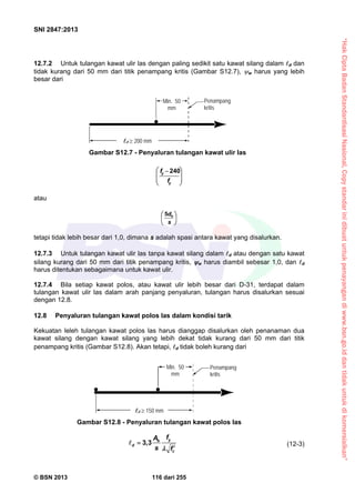 “HakCiptaBadanStandardisasiNasional,Copystandarinidibuatuntukpenayangandiwww.bsn.go.iddantidakuntukdikomersialkan”
SNI 2847:2013
© BSN 2013 116 dari 255
12.7.2 Untuk tulangan kawat ulir las dengan paling sedikit satu kawat silang dalam d dan
tidak kurang dari 50 mm dari titik penampang kritis (Gambar S12.7), w harus yang lebih
besar dari







 
y
y
f
f 240
atau






s
db5
tetapi tidak lebih besar dari 1,0, dimana s adalah spasi antara kawat yang disalurkan.
12.7.3 Untuk tulangan kawat ulir las tanpa kawat silang dalam d atau dengan satu kawat
silang kurang dari 50 mm dari titik penampang kritis, w harus diambil sebesar 1,0, dan d
harus ditentukan sebagaimana untuk kawat ulir.
12.7.4 Bila setiap kawat polos, atau kawat ulir lebih besar dari D-31, terdapat dalam
tulangan kawat ulir las dalam arah panjang penyaluran, tulangan harus disalurkan sesuai
dengan 12.8.
12.8 Penyaluran tulangan kawat polos las dalam kondisi tarik
Kekuatan leleh tulangan kawat polos las harus dianggap disalurkan oleh penanaman dua
kawat silang dengan kawat silang yang lebih dekat tidak kurang dari 50 mm dari titik
penampang kritis (Gambar S12.8). Akan tetapi, d tidak boleh kurang dari
3,3
yb
d
c
fA
s f


 (12-3)
Gambar S12.7 - Penyaluran tulangan kawat ulir las
Min. 50
mm
Penampang
kritis
d  200 mm
Min. 50
mm
Penampang
kritis
d  150 mm
Gambar S12.8 - Penyaluran tulangan kawat polos las
 