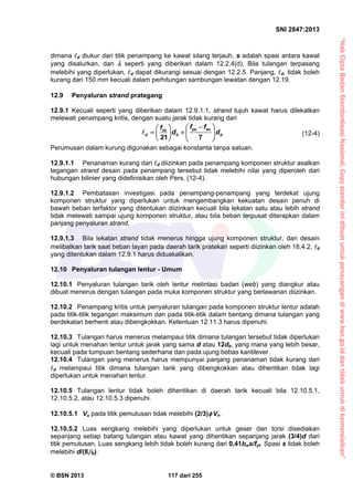 “HakCiptaBadanStandardisasiNasional,Copystandarinidibuatuntukpenayangandiwww.bsn.go.iddantidakuntukdikomersialkan”
SNI 2847:2013
© BSN 2013 117 dari 255
dimana d diukur dari titik penampang ke kawat silang terjauh, s adalah spasi antara kawat
yang disalurkan, dan  seperti yang diberikan dalam 12.2.4(d). Bila tulangan terpasang
melebihi yang diperlukan, d dapat dikurangi sesuai dengan 12.2.5. Panjang, d, tidak boleh
kurang dari 150 mm kecuali dalam perhitungan sambungan lewatan dengan 12.19.
12.9 Penyaluran strand prategang
12.9.1 Kecuali seperti yang diberikan dalam 12.9.1.1, strand tujuh kawat harus dilekatkan
melewati penampang kritis, dengan suatu jarak tidak kurang dari
21 7
ps sese
d b b
f ff
d d
  
    
   
 (12-4)
Perumusan dalam kurung digunakan sebagai konstanta tanpa satuan.
12.9.1.1 Penanaman kurang dari d diizinkan pada penampang komponen struktur asalkan
tegangan strand desain pada penampang tersebut tidak melebihi nilai yang diperoleh dari
hubungan bilinier yang didefinisikan oleh Pers. (12-4).
12.9.1.2 Pembatasan investigasi pada penampang-penampang yang terdekat ujung
komponen struktur yang diperlukan untuk mengembangkan kekuatan desain penuh di
bawah beban terfaktor yang ditentukan diizinkan kecuali bila lekatan satu atau lebih strand
tidak melewati sampai ujung komponen struktur, atau bila beban terpusat diterapkan dalam
panjang penyaluran strand.
12.9.1.3 Bila lekatan strand tidak menerus hingga ujung komponen struktur, dan desain
melibatkan tarik saat beban layan pada daerah tarik pratekan seperti diizinkan oleh 18.4.2, d
yang ditentukan dalam 12.9.1 harus diduakalikan.
12.10 Penyaluran tulangan lentur - Umum
12.10.1 Penyaluran tulangan tarik oleh lentur melintasi badan (web) yang diangkur atau
dibuat menerus dengan tulangan pada muka komponen struktur yang berlawanan diizinkan.
12.10.2 Penampang kritis untuk penyaluran tulangan pada komponen struktur lentur adalah
pada titik-titik tegangan maksimum dan pada titik-titik dalam bentang dimana tulangan yang
berdekatan berhenti atau dibengkokkan. Ketentuan 12.11.3 harus dipenuhi.
12.10.3 Tulangan harus menerus melampaui titik dimana tulangan tersebut tidak diperlukan
lagi untuk menahan lentur untuk jarak yang sama d atau 12db, yang mana yang lebih besar,
kecuali pada tumpuan bentang sederhana dan pada ujung bebas kantilever.
12.10.4 Tulangan yang menerus harus mempunyai panjang penanaman tidak kurang dari
d melampaui titik dimana tulangan tarik yang dibengkokkan atau dihentikan tidak lagi
diperlukan untuk menahan lentur.
12.10.5 Tulangan lentur tidak boleh dihentikan di daerah tarik kecuali bila 12.10.5.1,
12.10.5.2, atau 12.10.5.3 dipenuhi.
12.10.5.1 Vu pada titik pemutusan tidak melebihi (2/3) Vn.
12.10.5.2 Luas sengkang melebihi yang diperlukan untuk geser dan torsi disediakan
sepanjang setiap batang tulangan atau kawat yang dihentikan sepanjang jarak (3/4)d dari
titik pemutusan. Luas sengkang lebih tidak boleh kurang dari 0,41bws/fyt. Spasi s tidak boleh
melebihi d/(8b).
 