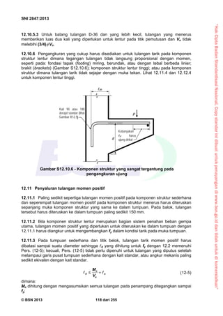“HakCiptaBadanStandardisasiNasional,Copystandarinidibuatuntukpenayangandiwww.bsn.go.iddantidakuntukdikomersialkan”
SNI 2847:2013
© BSN 2013 118 dari 255
12.10.5.3 Untuk batang tulangan D-36 dan yang lebih kecil, tulangan yang menerus
memberikan luas dua kali yang diperlukan untuk lentur pada titik pemutusan dan Vu tidak
melebihi (3/4) Vn.
12.10.6 Pengangkuran yang cukup harus disediakan untuk tulangan tarik pada komponen
struktur lentur dimana tegangan tulangan tidak langsung proporsional dengan momen,
seperti pada: fondasi tapak (footing) miring, berundak, atau dengan tebal berbeda linier;
brakit (brackets) (Gambar S12.10.6); komponen struktur lentur tinggi; atau pada komponen
struktur dimana tulangan tarik tidak sejajar dengan muka tekan. Lihat 12.11.4 dan 12.12.4
untuk komponen lentur tinggi.
12.11 Penyaluran tulangan momen positif
12.11.1 Paling sedikit sepertiga tulangan momen positif pada komponen struktur sederhana
dan seperempat tulangan momen positif pada komponen struktur menerus harus diteruskan
sepanjang muka komponen struktur yang sama ke dalam tumpuan. Pada balok, tulangan
tersebut harus diteruskan ke dalam tumpuan paling sedikit 150 mm.
12.11.2 Bila komponen struktur lentur merupakan bagian sistem penahan beban gempa
utama, tulangan momen positif yang diperlukan untuk diteruskan ke dalam tumpuan dengan
12.11.1 harus diangkur untuk mengembangkan fy dalam kondisi tarik pada muka tumpuan.
12.11.3 Pada tumpuan sederhana dan titik belok, tulangan tarik momen positif harus
dibatasi sampai suatu diameter sehingga d yang dihitung untuk fy dengan 12.2 memenuhi
Pers. (12-5); kecuali, Pers. (12-5) tidak perlu dipenuhi untuk tulangan yang diputus setelah
melampaui garis pusat tumpuan sederhana dengan kait standar, atau angkur mekanis paling
sedikit ekivalen dengan kait standar.
n
d a
u
M
V
   (12-5)
dimana:
Mn dihitung dengan mengasumsikan semua tulangan pada penampang ditegangkan sampai
fy;
Gambar S12.10.6 - Komponen struktur yang sangat tergantung pada
pengangkuran ujung
Kait 90 atau 180
derajat standar (lihat
Gambar R12.5
Kebanyakan
d harus
ujung dekat
P
d
dh
 